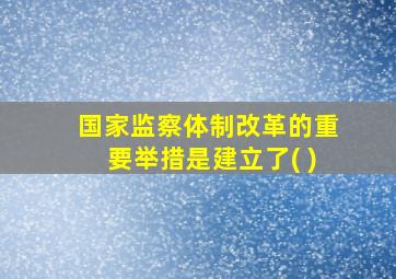 国家监察体制改革的重要举措是建立了( )